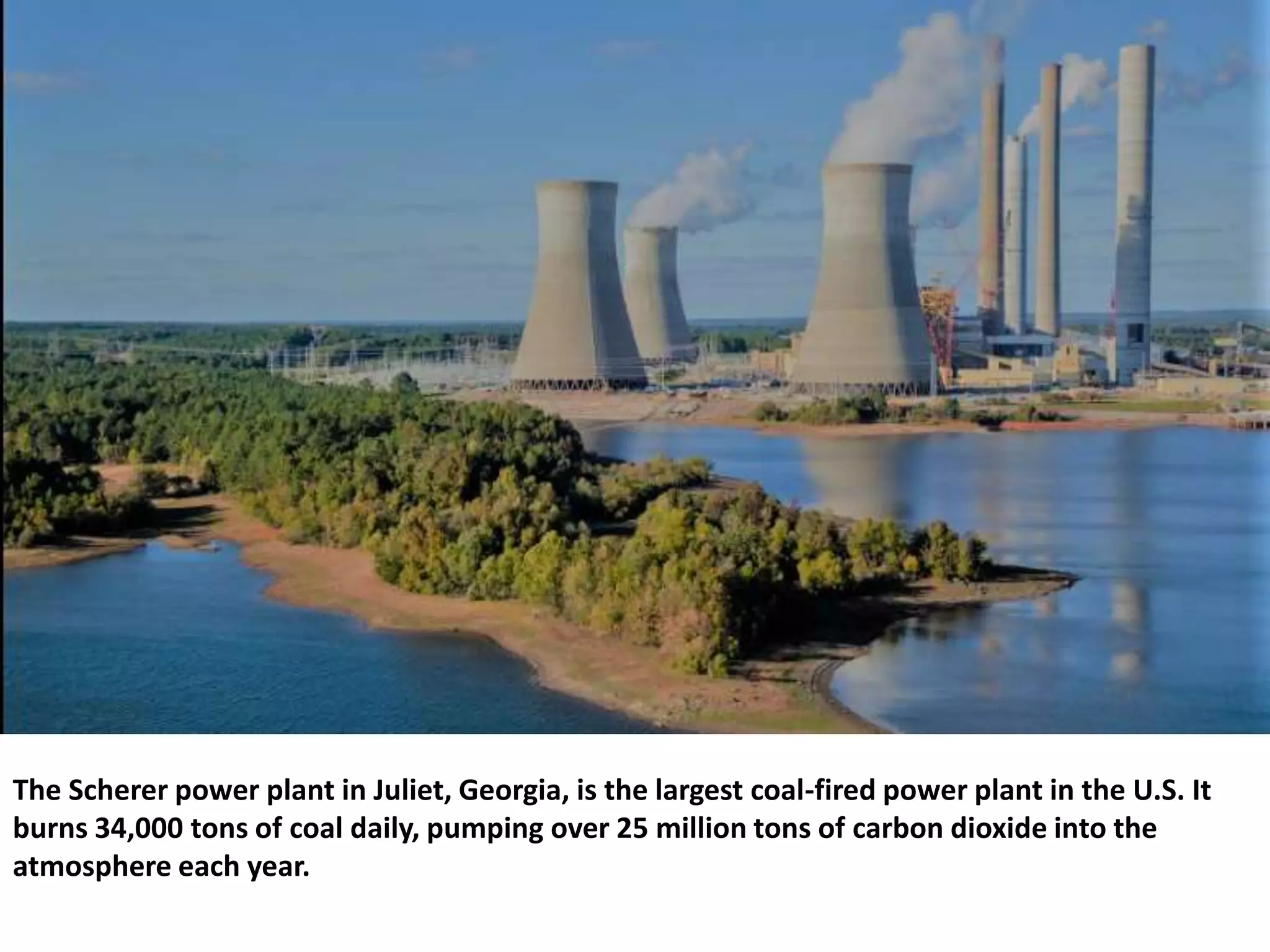 The Scherer power plant in Juliet, Georgia, is the largest coal-fired power plant in the U.S. It
burns 34,000 tons of coal daily, pumping over 25 million tons of carbon dioxide into the
atmosphere each year.
 