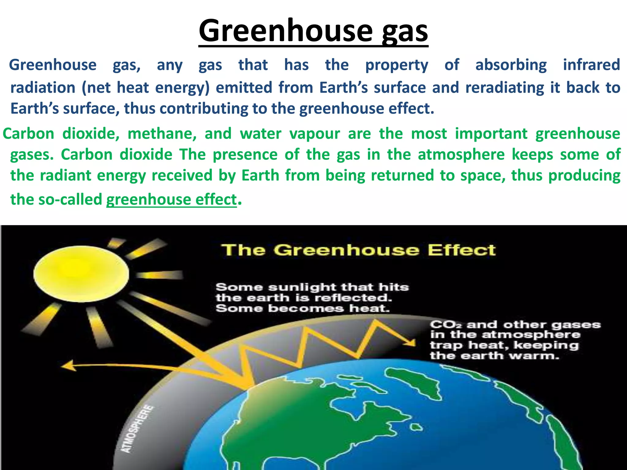 Greenhouse gas
Greenhouse gas, any gas that has the property of absorbing infrared
radiation (net heat energy) emitted from Earth’s surface and reradiating it back to
Earth’s surface, thus contributing to the greenhouse effect.
Carbon dioxide, methane, and water vapour are the most important greenhouse
gases. Carbon dioxide The presence of the gas in the atmosphere keeps some of
the radiant energy received by Earth from being returned to space, thus producing
the so-called greenhouse effect.
 