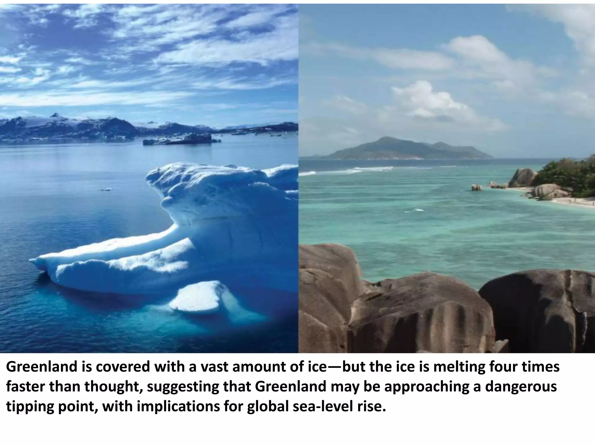 Greenland is covered with a vast amount of ice—but the ice is melting four times
faster than thought, suggesting that Greenland may be approaching a dangerous
tipping point, with implications for global sea-level rise.
 