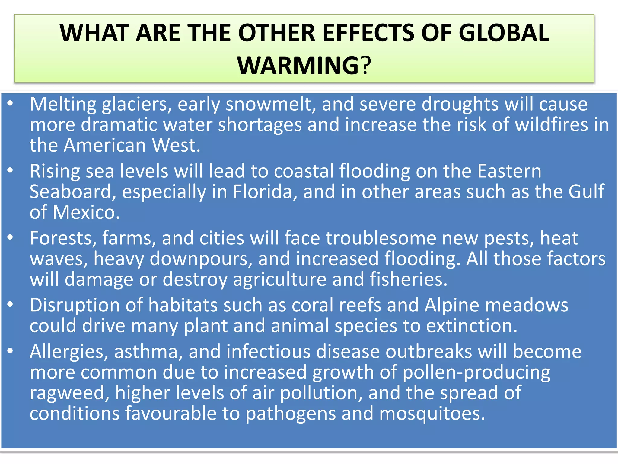 WHAT ARE THE OTHER EFFECTS OF GLOBAL
WARMING?
• Melting glaciers, early snowmelt, and severe droughts will cause
more dramatic water shortages and increase the risk of wildfires in
the American West.
• Rising sea levels will lead to coastal flooding on the Eastern
Seaboard, especially in Florida, and in other areas such as the Gulf
of Mexico.
• Forests, farms, and cities will face troublesome new pests, heat
waves, heavy downpours, and increased flooding. All those factors
will damage or destroy agriculture and fisheries.
• Disruption of habitats such as coral reefs and Alpine meadows
could drive many plant and animal species to extinction.
• Allergies, asthma, and infectious disease outbreaks will become
more common due to increased growth of pollen-producing
ragweed, higher levels of air pollution, and the spread of
conditions favourable to pathogens and mosquitoes.
 