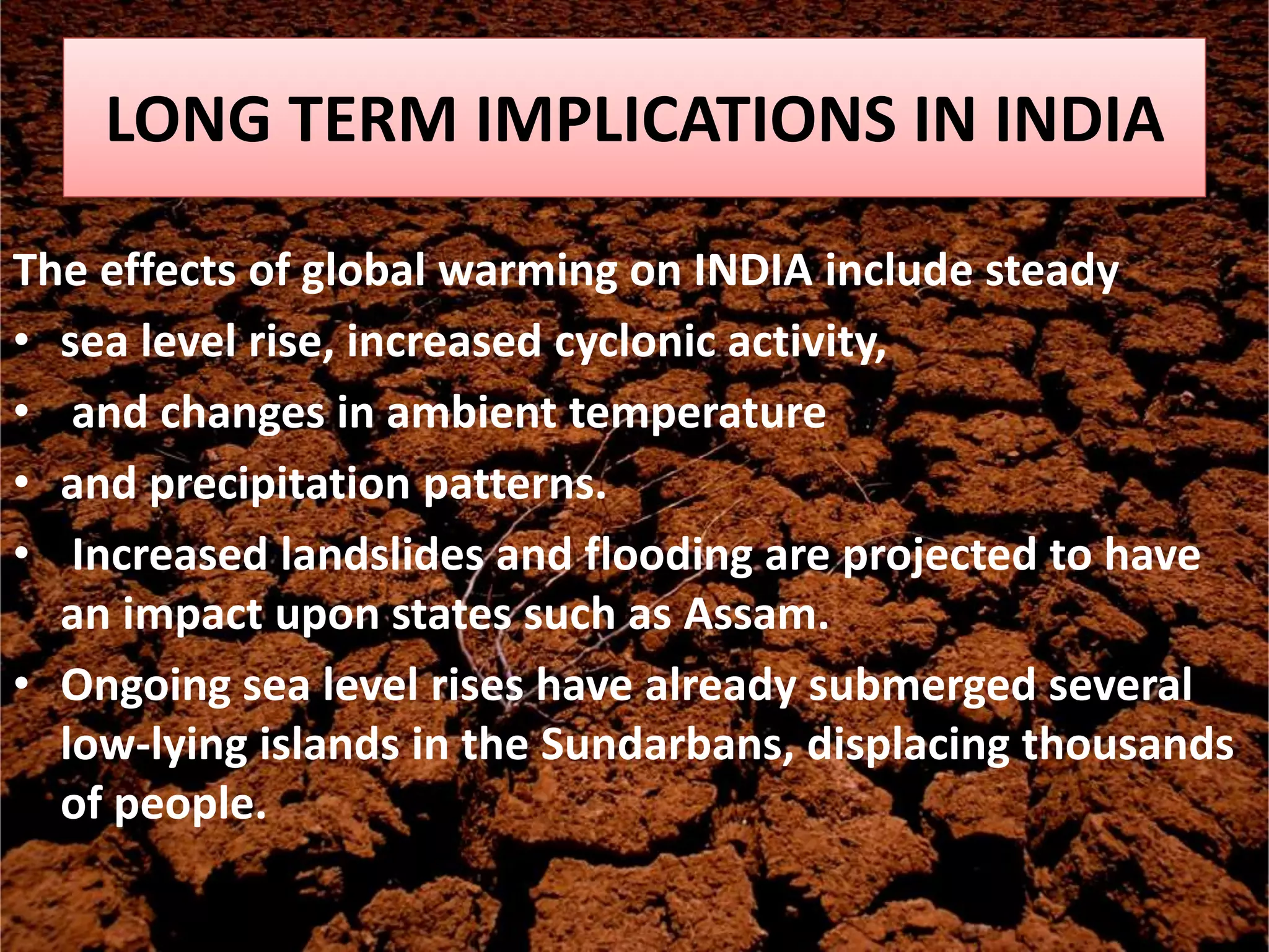 LONG TERM IMPLICATIONS IN INDIA
The effects of global warming on INDIA include steady
• sea level rise, increased cyclonic activity,
• and changes in ambient temperature
• and precipitation patterns.
• Increased landslides and flooding are projected to have
an impact upon states such as Assam.
• Ongoing sea level rises have already submerged several
low-lying islands in the Sundarbans, displacing thousands
of people.
 