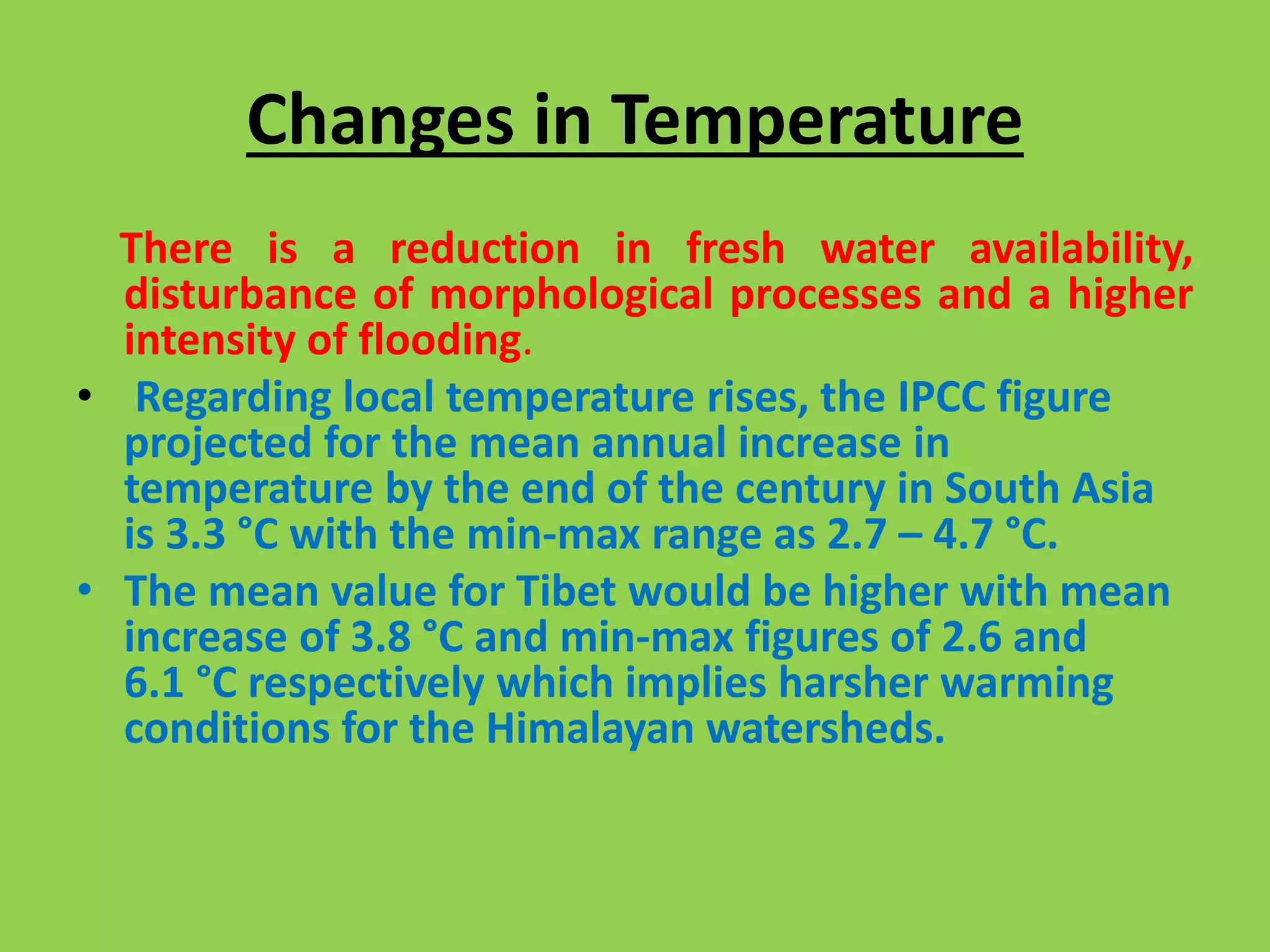 Changes in Temperature
There is a reduction in fresh water availability,
disturbance of morphological processes and a higher
intensity of flooding.
• Regarding local temperature rises, the IPCC figure
projected for the mean annual increase in
temperature by the end of the century in South Asia
is 3.3 °C with the min-max range as 2.7 – 4.7 °C.
• The mean value for Tibet would be higher with mean
increase of 3.8 °C and min-max figures of 2.6 and
6.1 °C respectively which implies harsher warming
conditions for the Himalayan watersheds.
 