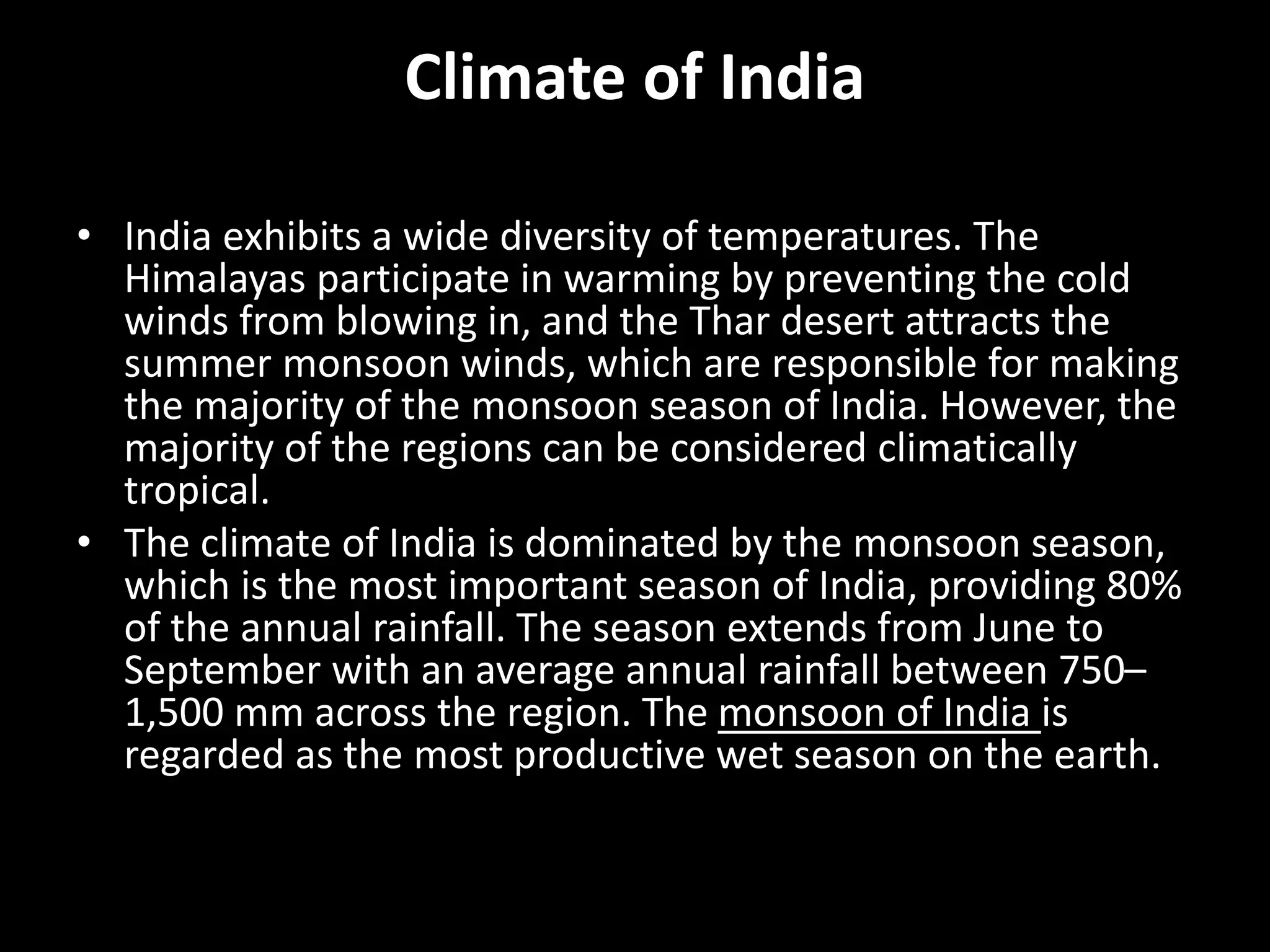 Climate of India
• India exhibits a wide diversity of temperatures. The
Himalayas participate in warming by preventing the cold
winds from blowing in, and the Thar desert attracts the
summer monsoon winds, which are responsible for making
the majority of the monsoon season of India. However, the
majority of the regions can be considered climatically
tropical.
• The climate of India is dominated by the monsoon season,
which is the most important season of India, providing 80%
of the annual rainfall. The season extends from June to
September with an average annual rainfall between 750–
1,500 mm across the region. The monsoon of India is
regarded as the most productive wet season on the earth.
 