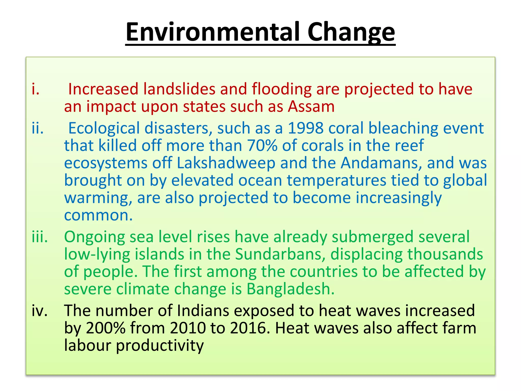 Environmental Change
i. Increased landslides and flooding are projected to have
an impact upon states such as Assam
ii. Ecological disasters, such as a 1998 coral bleaching event
that killed off more than 70% of corals in the reef
ecosystems off Lakshadweep and the Andamans, and was
brought on by elevated ocean temperatures tied to global
warming, are also projected to become increasingly
common.
iii. Ongoing sea level rises have already submerged several
low-lying islands in the Sundarbans, displacing thousands
of people. The first among the countries to be affected by
severe climate change is Bangladesh.
iv. The number of Indians exposed to heat waves increased
by 200% from 2010 to 2016. Heat waves also affect farm
labour productivity
 