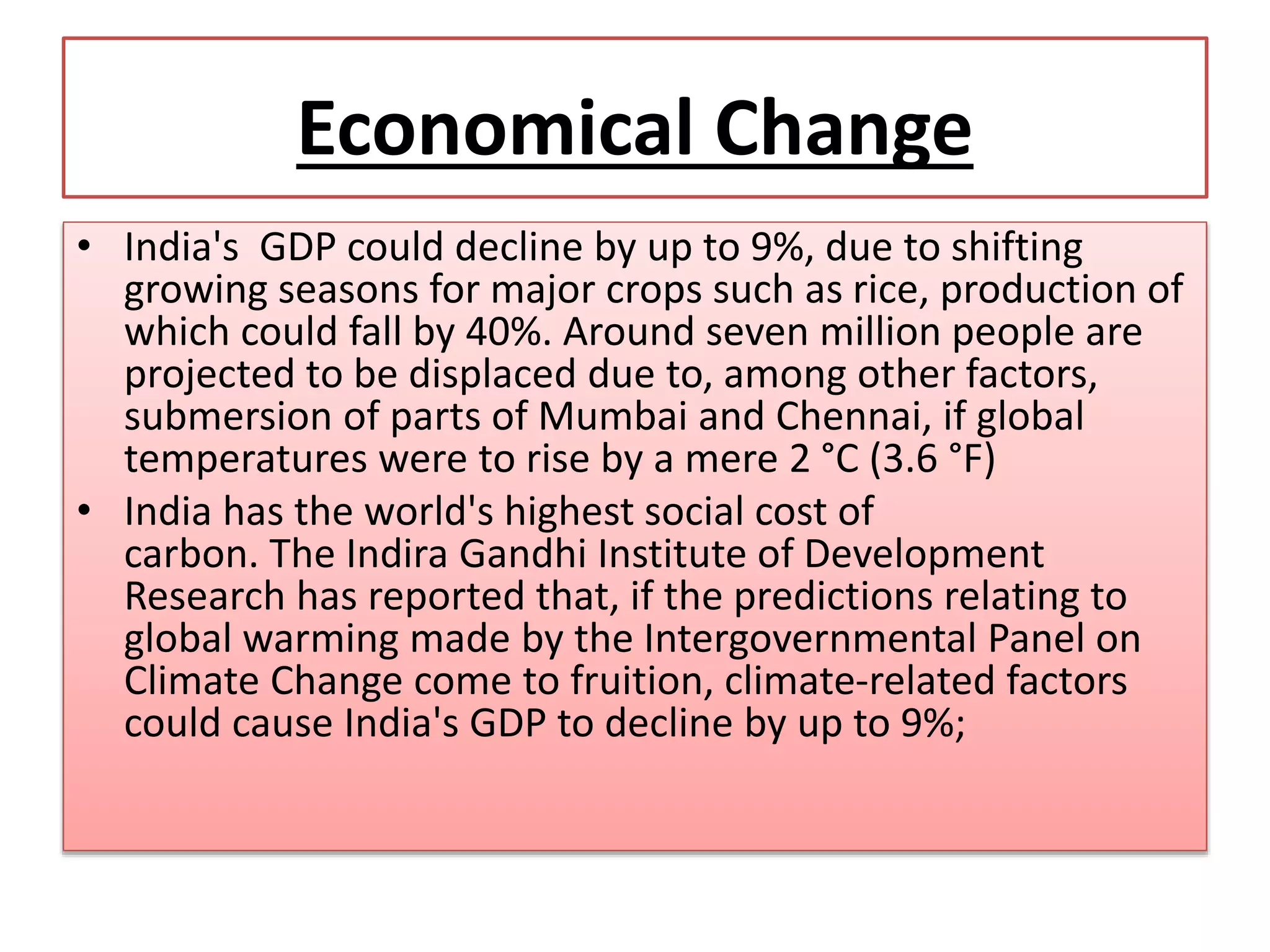 Economical Change
• India's GDP could decline by up to 9%, due to shifting
growing seasons for major crops such as rice, production of
which could fall by 40%. Around seven million people are
projected to be displaced due to, among other factors,
submersion of parts of Mumbai and Chennai, if global
temperatures were to rise by a mere 2 °C (3.6 °F)
• India has the world's highest social cost of
carbon. The Indira Gandhi Institute of Development
Research has reported that, if the predictions relating to
global warming made by the Intergovernmental Panel on
Climate Change come to fruition, climate-related factors
could cause India's GDP to decline by up to 9%;
 
