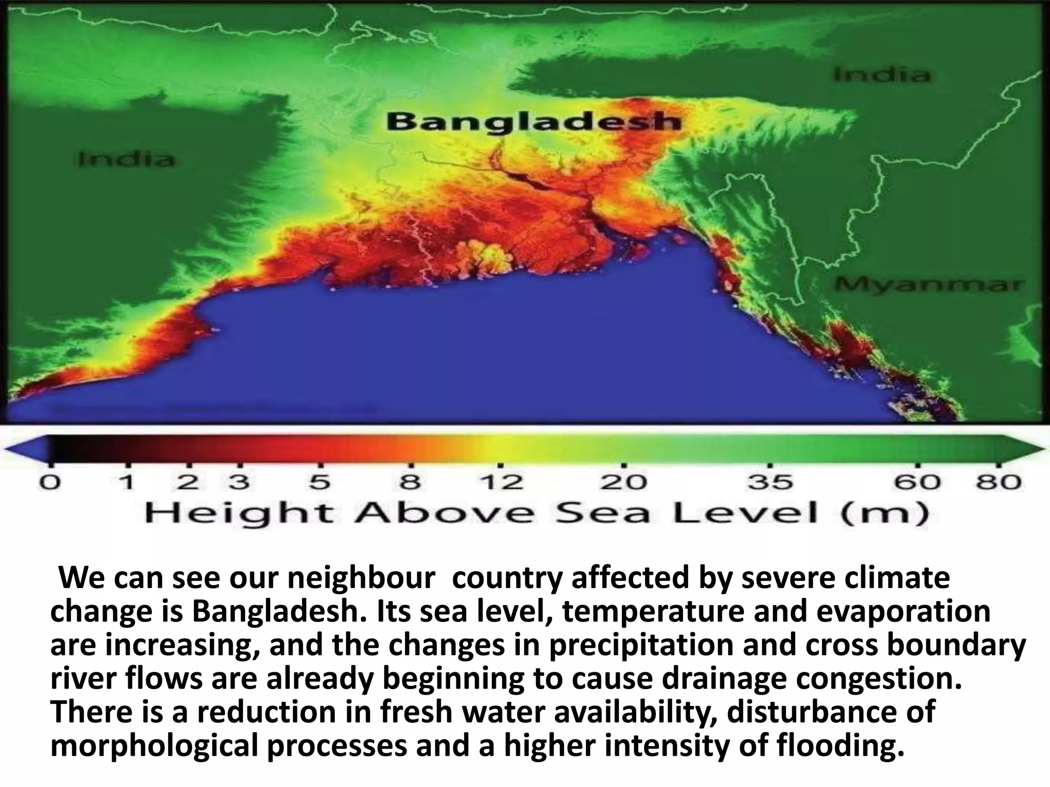 We can see our neighbour country affected by severe climate
change is Bangladesh. Its sea level, temperature and evaporation
are increasing, and the changes in precipitation and cross boundary
river flows are already beginning to cause drainage congestion.
There is a reduction in fresh water availability, disturbance of
morphological processes and a higher intensity of flooding.
 