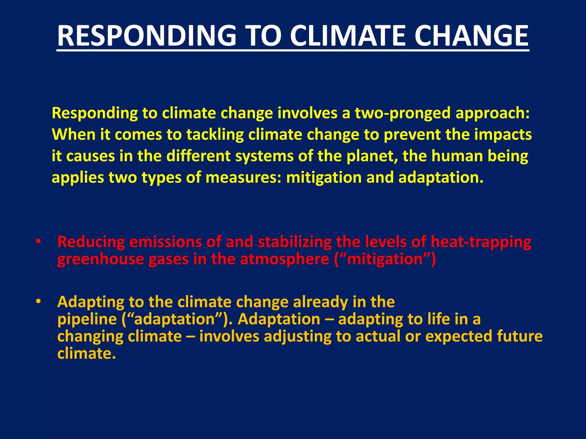 RESPONDING TO CLIMATE CHANGE
Responding to climate change involves a two-pronged approach:
When it comes to tackling climate change to prevent the impacts
it causes in the different systems of the planet, the human being
applies two types of measures: mitigation and adaptation.
• Reducing emissions of and stabilizing the levels of heat-trapping
greenhouse gases in the atmosphere (“mitigation”)
• Adapting to the climate change already in the
pipeline (“adaptation”). Adaptation – adapting to life in a
changing climate – involves adjusting to actual or expected future
climate.
 
