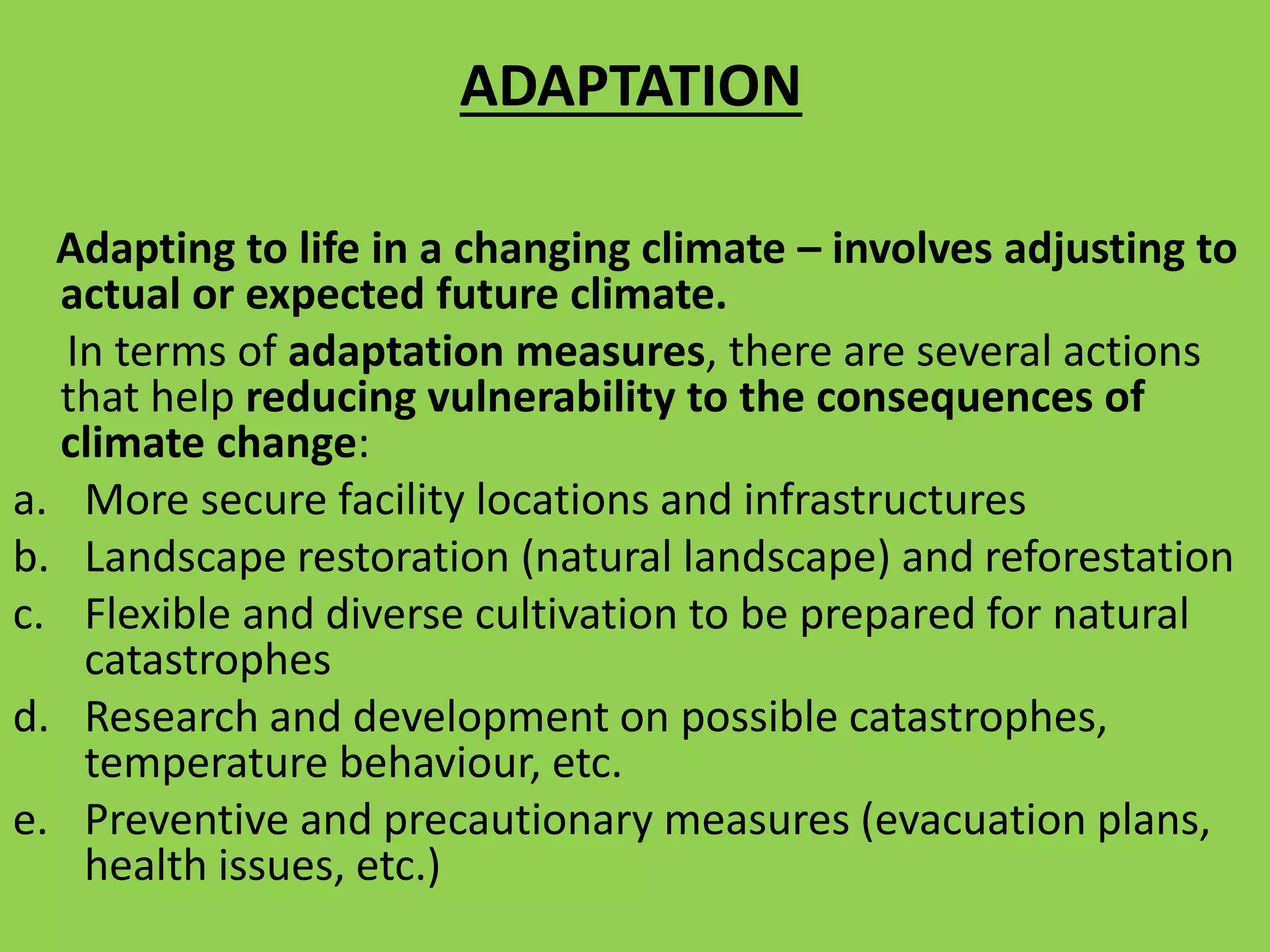 ADAPTATION
Adapting to life in a changing climate – involves adjusting to
actual or expected future climate.
In terms of adaptation measures, there are several actions
that help reducing vulnerability to the consequences of
climate change:
a. More secure facility locations and infrastructures
b. Landscape restoration (natural landscape) and reforestation
c. Flexible and diverse cultivation to be prepared for natural
catastrophes
d. Research and development on possible catastrophes,
temperature behaviour, etc.
e. Preventive and precautionary measures (evacuation plans,
health issues, etc.)
 