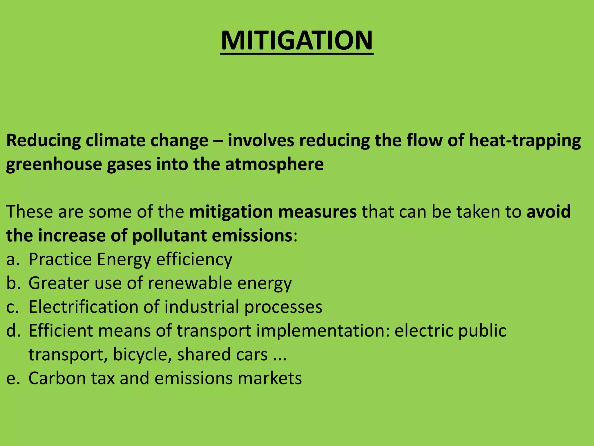 Reducing climate change – involves reducing the flow of heat-trapping
greenhouse gases into the atmosphere
These are some of the mitigation measures that can be taken to avoid
the increase of pollutant emissions:
a. Practice Energy efficiency
b. Greater use of renewable energy
c. Electrification of industrial processes
d. Efficient means of transport implementation: electric public
transport, bicycle, shared cars ...
e. Carbon tax and emissions markets
MITIGATION
 
