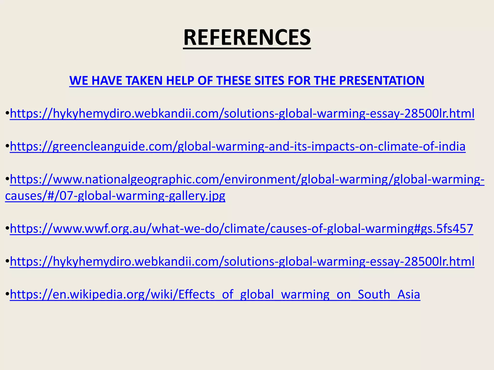 WE HAVE TAKEN HELP OF THESE SITES FOR THE PRESENTATION
•https://hykyhemydiro.webkandii.com/solutions-global-warming-essay-28500lr.html
•https://greencleanguide.com/global-warming-and-its-impacts-on-climate-of-india
•https://www.nationalgeographic.com/environment/global-warming/global-warming-
causes/#/07-global-warming-gallery.jpg
•https://www.wwf.org.au/what-we-do/climate/causes-of-global-warming#gs.5fs457
•https://hykyhemydiro.webkandii.com/solutions-global-warming-essay-28500lr.html
•https://en.wikipedia.org/wiki/Effects_of_global_warming_on_South_Asia
REFERENCES
 