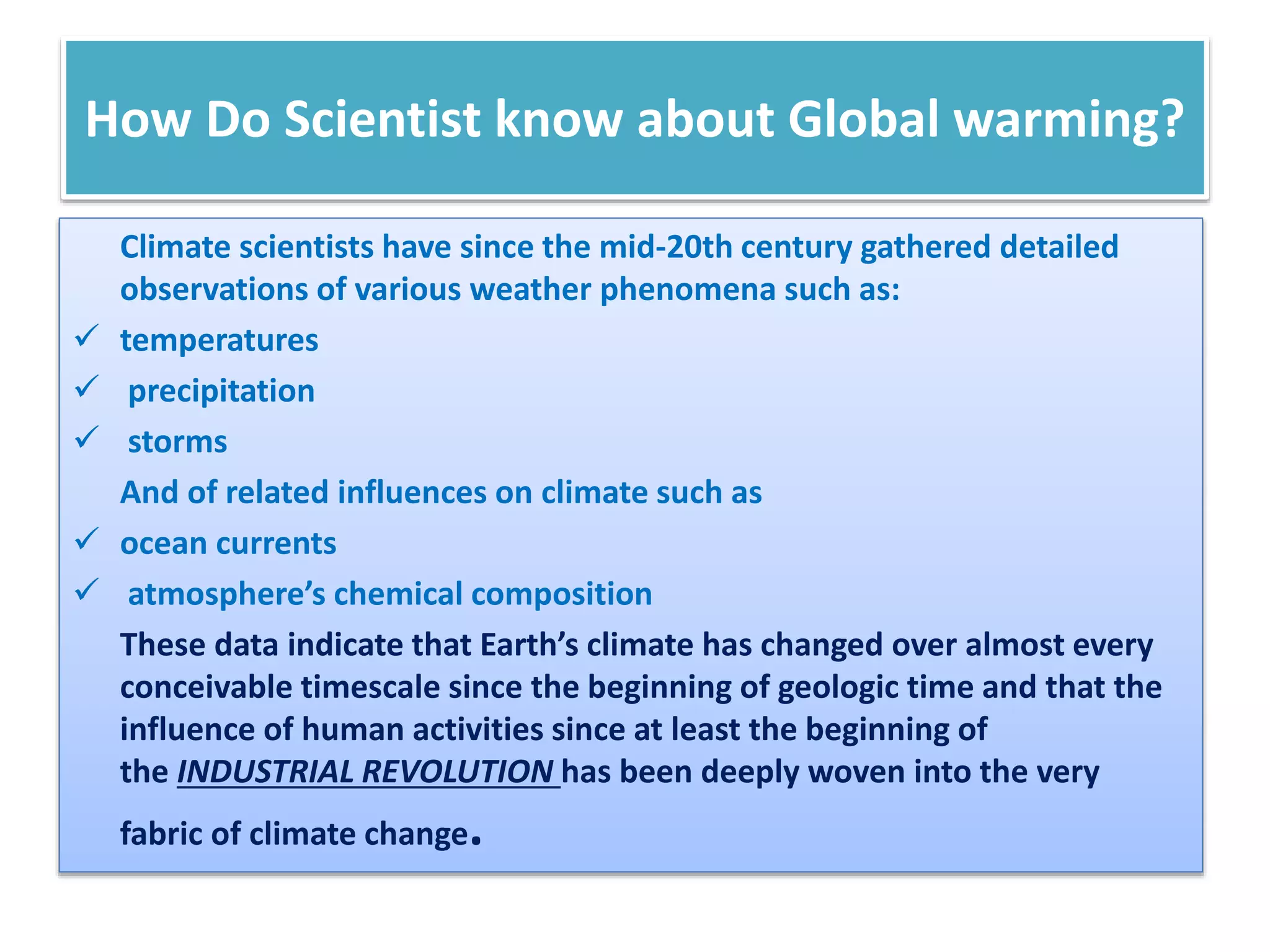 How Do Scientist know about Global warming?
Climate scientists have since the mid-20th century gathered detailed
observations of various weather phenomena such as:
 temperatures
 precipitation
 storms
And of related influences on climate such as
 ocean currents
 atmosphere’s chemical composition
These data indicate that Earth’s climate has changed over almost every
conceivable timescale since the beginning of geologic time and that the
influence of human activities since at least the beginning of
the INDUSTRIAL REVOLUTION has been deeply woven into the very
fabric of climate change.
 