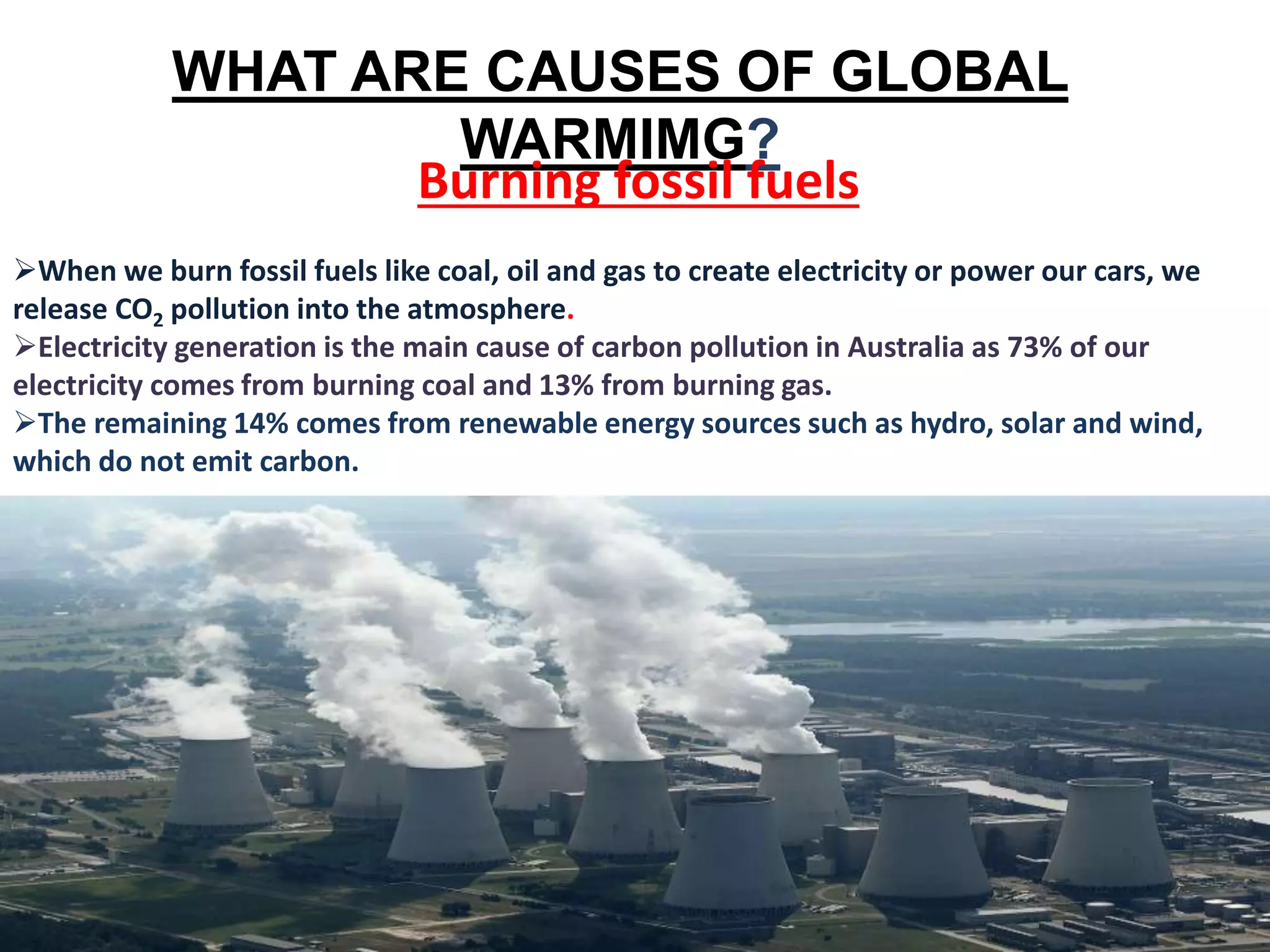 WHAT ARE CAUSES OF GLOBAL
WARMIMG?
Burning fossil fuels
When we burn fossil fuels like coal, oil and gas to create electricity or power our cars, we
release CO2 pollution into the atmosphere.
Electricity generation is the main cause of carbon pollution in Australia as 73% of our
electricity comes from burning coal and 13% from burning gas.
The remaining 14% comes from renewable energy sources such as hydro, solar and wind,
which do not emit carbon.
 