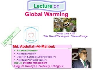 Global Warming
Lecture on
Md. Abdullah-Al-Mahbub
 Assistant Professor
 Assistant Proctor
 Director, External Affairs (Former)
 Assistant Provost (Former)
Dept. of Disaster Management
Begum Rokeya University, Rangpur
Course code: 4202
Title: Global Warming and Climate Change
 