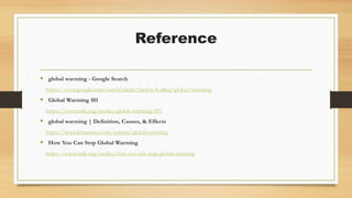 Reference
 global warming - Google Search
https://www.google.com/search?client=firefox-b-d&q=global+warming
 Global Warming 101
https://www.nrdc.org/stories/global-warming-101
 global warming | Definition, Causes, & Effects
https://www.britannica.com/science/global-warming
 How You Can Stop Global Warming
https://www.nrdc.org/stories/how-you-can-stop-global-warming
 