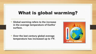 What is global warming?
• Global warming refers to the increase
in the average temperature of Earths’
surface.
• Over the last century global average
temperature has increased up to 10F.
 