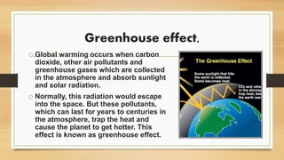 Greenhouse effect,
o Global warming occurs when carbon
dioxide, other air pollutants and
greenhouse gases which are collected
in the atmosphere and absorb sunlight
and solar radiation.
o Normally, this radiation would escape
into the space. But these pollutants,
which can last for years to centuries in
the atmosphere, trap the heat and
cause the planet to get hotter. This
effect is known as greenhouse effect.
 