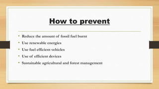 How to prevent
• Reduce the amount of fossil fuel burnt
• Use renewable energies
• Use fuel efficient vehicles
• Use of efficient devices
• Sustainable agricultural and forest management
 