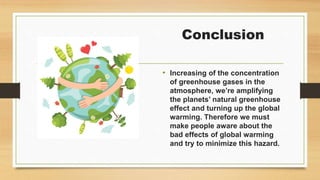 Conclusion
• Increasing of the concentration
of greenhouse gases in the
atmosphere, we’re amplifying
the planets’ natural greenhouse
effect and turning up the global
warming. Therefore we must
make people aware about the
bad effects of global warming
and try to minimize this hazard.
 