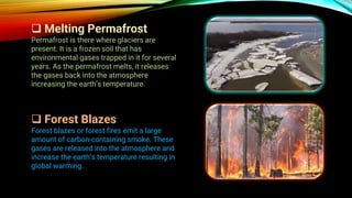 ❑ Melting Permafrost
Permafrost is there where glaciers are
present. It is a frozen soil that has
environmental gases trapped in it for several
years. As the permafrost melts, it releases
the gases back into the atmosphere
increasing the earth’s temperature.
❑ Forest Blazes
Forest blazes or forest fires emit a large
amount of carbon-containing smoke. These
gases are released into the atmosphere and
increase the earth’s temperature resulting in
global warming.
 