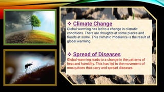 ❖ Climate Change
Global warming has led to a change in climatic
conditions. There are droughts at some places and
floods at some. This climatic imbalance is the result of
global warming.
❖ Spread of Diseases
Global warming leads to a change in the patterns of
heat and humidity. This has led to the movement of
mosquitoes that carry and spread diseases.
 