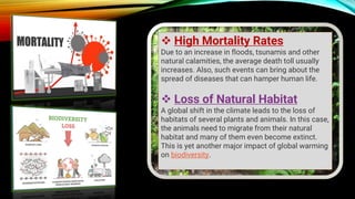 ❖ High Mortality Rates
Due to an increase in floods, tsunamis and other
natural calamities, the average death toll usually
increases. Also, such events can bring about the
spread of diseases that can hamper human life.
❖ Loss of Natural Habitat
A global shift in the climate leads to the loss of
habitats of several plants and animals. In this case,
the animals need to migrate from their natural
habitat and many of them even become extinct.
This is yet another major impact of global warming
on biodiversity.
 