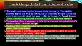 Climate Change Quotes From Inspirational Leaders
❑“The world must come together to confront climate change. There is little
scientific dispute that if we do nothing, we will face more drought, famine and
mass displacement that will fuel more conflict for decades.” - Barack Obama
❑“When the well is dry, we know the worth of water.” - Benjamin Franklin
❑“Preservation of our environment is not a liberal or conservative challenge, it's
common sense.” - Ronald Reagan
❑“Earth provides enough to satisfy every man's need, but not every man's
greed.”- Mahatma Gandhi
❑“Climate change is a terrible problem, and it absolutely needs to be solved. It
deserves to be a huge priority.” - Bill Gates
❑“We are running the most dangerous experiment in history right now, which is to
see how much carbon dioxide the atmosphere can handle before there is an
environmental catastrophe.” - Elon Musk
 