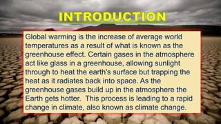 Global warming is the increase of average world
temperatures as a result of what is known as the
greenhouse effect. Certain gases in the atmosphere
act like glass in a greenhouse, allowing sunlight
through to heat the earth's surface but trapping the
heat as it radiates back into space. As the
greenhouse gases build up in the atmosphere the
Earth gets hotter. This process is leading to a rapid
change in climate, also known as climate change.
 