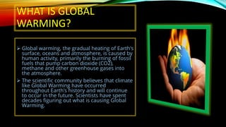 WHAT IS GLOBAL
WARMING?
➢ Global warming, the gradual heating of Earth's
surface, oceans and atmosphere, is caused by
human activity, primarily the burning of fossil
fuels that pump carbon dioxide (CO2),
methane and other greenhouse gases into
the atmosphere.
➢ The scientific community believes that climate
like Global Warming have occurred
throughout Earth's history and will continue
to occur in the future. Scientists have spent
decades figuring out what is causing Global
Warming.
 