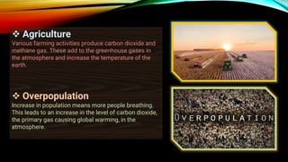 ❖ Agriculture
Various farming activities produce carbon dioxide and
methane gas. These add to the greenhouse gases in
the atmosphere and increase the temperature of the
earth.
❖ Overpopulation
Increase in population means more people breathing.
This leads to an increase in the level of carbon dioxide,
the primary gas causing global warming, in the
atmosphere.
 