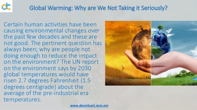 Global Warming: Why are We Not Taking it Seriously?
Certain human activities have been
causing environmental changes over
the past few decades and these are
not good. The pertinent question has
always been; why are people not
doing enough to reduce the impact
on the environment? The UN report
on the environment says by 2030
global temperatures would have
risen 2.7 degrees Fahrenheit (1.5
degrees centigrade) about the
average of the pre-industrial era
temperatures.
www.desertcart.com.om
 