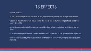 Future effects
As the Earth's temperature continues to rise, the monsoon pattern will change dramatically.
Glaciers in the Himalayas will disappear by the end of the century, leading to foods and then
severe droughts.
A one-degree rise in global temperature would reduce wheat production by 15% and rice by
12.1%.
If the earth's temperature rises by two degrees, 15 to 20 percent of the spaces will be wiped out.
New disease caused by the virus will erupt and its spread and severity will prove disastrous for
mankind.
1.
ITS EFFECTS
 