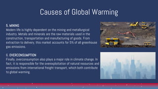 Causes of Global Warming
5. MINING
Modern life is highly dependent on the mining and metallurgical
industry. Metals and minerals are the raw materials used in the
construction, transportation and manufacturing of goods. From
extraction to delivery, this market accounts for 5% of all greenhouse
gas emissions.
6. OVERCONSUMPTION
Finally, overconsumption also plays a major role in climate change. In
fact, it is responsible for the overexploitation of natural resources and
emissions from international freight transport, which both contribute
to global warming.
 