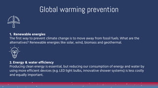 1. Renewable energies
The first way to prevent climate change is to move away from fossil fuels. What are the
alternatives? Renewable energies like solar, wind, biomass and geothermal.
2. Energy & water efficiency
Producing clean energy is essential, but reducing our consumption of energy and water by
using more efficient devices (e.g. LED light bulbs, innovative shower systems) is less costly
and equally important.
Global warming prevention
 