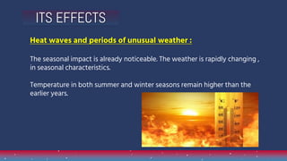 Heat waves and periods of unusual weather :
The seasonal impact is already noticeable. The weather is rapidly changing ,
in seasonal characteristics.
Temperature in both summer and winter seasons remain higher than the
earlier years.
ITS EFFECTS
 