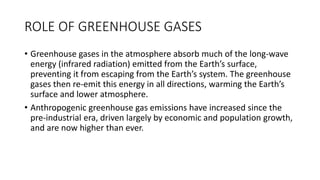 ROLE OF GREENHOUSE GASES
• Greenhouse gases in the atmosphere absorb much of the long-wave
energy (infrared radiation) emitted from the Earth’s surface,
preventing it from escaping from the Earth’s system. The greenhouse
gases then re-emit this energy in all directions, warming the Earth’s
surface and lower atmosphere.
• Anthropogenic greenhouse gas emissions have increased since the
pre-industrial era, driven largely by economic and population growth,
and are now higher than ever.
 