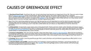 CAUSES OF GREENHOUSE EFFECT
• 1. Burning of Fossil Fuels: Fossil fuels like coal, oil and natural gas have become an integral part of our life. They are used on large
basis to produce electricity and for transportation. When they are burnt, the carbon stored inside them is released
which combines with oxygen in the air to create carbon dioxide. With the increase in the population, the number of vehicles have
also increased and this has resulted in increase in the pollution in the atmosphere. When these vehicles run, they release carbon
dioxide, which is one the main gas responsible for increase in greenhouse effect.
• Apart from that, electricity-related emissions are high because we are still dependent on coal for electricity generation which
releases large amount of CO2 into the atmosphere and is still the primary source of fuel for generating electricity. Although,
renewable sources are catching up, but it may take a while before we can reduce our dependence on coal for electricity
generation.
• 2. Deforestation: Forests hold a major green area on the planet Earth. Plants and trees intake carbon dioxide and release oxygen,
through the process of photosynthesis, which is required by humans and animals to survive. Large scale development has resulted
in cutting down of trees and forests which has forced people to look for alternate places for living. When the wood is burnt, the
stored carbon in converted back into carbon dioxide.
• 3. Increase in Population: Over the last few decades, there have been huge increase in the population. Now, this has resulted in
increased demand for food, cloth and shelter. New manufacturing hubs have come up cities and towns that release some harmful
gases into the atmosphere which increases the greenhouse effect. Also, more people means more usage of fossil fuels which in
turn has aggravated the problem.
• 4. Farming: Nitrous oxide is one the greenhouse gas that is used in fertilizer and contributes to greenhouse effect which in turn
leads to global warming.
• 5. Industrial Waste and Landfills: Industries which are involved in cement production, fertilizers, coal mining activities, oil
extraction produce harmful greenhouse gases. Also, landfills filled with garbage produce carbon dioxide and methane gas
contributing significantly to greenhouse effect.
 