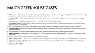 MAJOR GREENHOUSE GASES
• CO2- Changes in CO2 emissions from fossil fuel combustion are influenced by many factors, including population growth, economic growth, changing
energy prices, new technologies, changing behavior, and seasonal temperature.
• methane(CH4)- emitted by natural sources such as wetlands. As well as human activities such as leakage from natural gas systems and raising of
livestock.
• Natural processes in soil and chemical reactions in the atm. helps remove CH4 from the atmosphere.
• Nitrous oxide (N2O)-human activities such as agricultural fossil fuel combustion, wastewater management and industrial processes are increasing
amount of N2O in the atmosphere.
• N2O is removed from the atm. when it is absorbed by certain type of bacteria or destroyed by ultraviolet radiation or chemical reactions.
• Fluorinated gases-emitted through variety of industrial processes such as aluminum and semiconductor manufacturing and substitution for Ozone-
Depleting substances.
• Fluorinated gases are removed from the atmosphere only when they are destroyed by sunlight in the far upper atmosphere.
• black carbon(soot)-is a solid particle or aerosol, (though not a gas) contributes to warming of the atmosphere.it consists of pure carbon in several
linked forms.
• Sources- biomass burning, cooking with solid fuels, and diesel exhaust etc.
• Brown carbon(aerosol)-is a ubiquitous and unidentified component of organic aerosol which has recently come into the forefront of atm. research.
• Light absorbing organic matter (other than soot) inS atm. aerosols of various origins, e.g., soil humic-like substances(HULIS), tarry materials from
combustion, bioaerosols, etc.
• Sulphur hexafluoride(SF6).
 