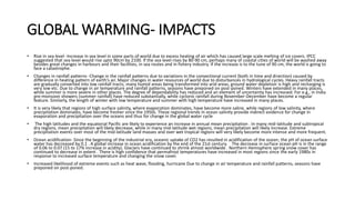 GLOBAL WARMING- IMPACTS
• Rise in sea level -Increase in sea level in some parts of world due to excess heating of air which has caused large scale melting of ice covers. IPCC
suggested that sea level would rise upto 90cm by 2100. If the sea level rises by 80-90 cm, perhaps many of coastal cities of world will be washed away
besides great changes in harbours and their facilities, in sea routes and in fishery industry. If the increase is to the tune of 90 cm, the world is going to
face a catastrophe.
• Changes in rainfall patterns -Change in the rainfall patterns due to variations in the convectional current (both in time and direction) caused by
difference in heating pattern of earth's air. Major changes in water resources of world due to disturbances in hydrological cycles. Heavy rainfall tracts
are gradually converted into low rainfall tracts, many humid areas being transformed into arid areas, ground water depletion is high and recharging is
very low etc. Due to change in air temperature and rainfall patterns, seasons have preponed on post-poned. Winters have extended in many places,
while summer is more severe in other places. The degree of dependability has reduced and an element of uncertainty has increased. For e.g., in India
pre-monsoon showers (summer rainfall) have reduced substantially, while cyclonic rainfall during November-December have become a regular
feature. Similarly, the length of winter with low temperature and summer with high temperature have increased in many places.
• It is very likely that regions of high surface salinity, where evaporation dominates, have become more saline, while regions of low salinity, where
precipitation dominates, have become fresher since the 1950s. These regional trends in ocean salinity provide indirect evidence for change in
evaporation and precipitation over the oceans and thus for change in the global water cycle
• The high latitudes and the equatorial Pacific are likely to experience an increase in annual mean precipitation . In many mid-latitude and subtropical
dry regions, mean precipitation will likely decrease, while in many mid-latitude wet regions, mean precipitation will likely increase. Extreme
precipitation events over most of the mid-latitude land masses and over wet tropical regions will very likely become more intense and more frequent.
• Ocean acidification- Since the beginning of the industrial era, oceanic uptake of CO2 has resulted in acidification of the ocean; the pH of ocean surface
water has decreased by 0.1 . A global increase in ocean acidification by the end of the 21st century. The decrease in surface ocean pH is in the range
of 0.06 to 0.07 (15 to 17% increase in acidity). Glaciers have continued to shrink almost worldwide . Northern Hemisphere spring snow cover has
continued to decrease in extent . There is high confidence that permafrost temperatures have increased in most regions since the early 1980s in
response to increased surface temperature and changing the snow cover.
• Increased likelihood of extreme events such as heat wave, flooding, hurricane Due to change in air temperature and rainfall patterns, seasons have
preponed on post-poned.
 