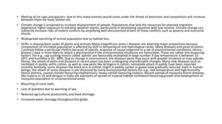 • Melting of ice caps and glaciers- due to this many animals would come under the threat of extinction and competition will increase
between them for food, shelter etc.
• Climate change is projected to increase displacement of people. Populations that lack the resources for planned migration
experience higher exposure to extreme weather events, particularly in developing countries with low income. Climate change can
indirectly increase risks of violent conflicts by amplifying well-documented drivers of these conflicts such as poverty and economic
shocks.
• Widespread vanishing of animal population due to habitat loss.
• Shifts in disease/pest cycles of plants and animals-Many insignificant pests / diseases are attaining major proportions because
composition of microbial population is affected by shift in temperature and hydrological cycles. Many diseases and pests of plants
/ animals follow a particular rhythm because of specific response of causal organism to a set of environmental conditions. Hence,
disease / pest is more likely to attack a plant/animal if the environmental situations are favourable. These are called 'pre-disposing'
factors. For e.g., sap sucking insects called 'aphids' are favourably multiplied in large number if day temperature is between 15 -
20oC and humidity is 60 - 80%. Due to change in environment, the disease/ pests may occur with greater virulence or may subside.
Hence, the attack of pests and diseases in recent years has been undergoing unpredictable changes. Many new diseases such as
neckblast in paddy, wiltin cotton, as well as new pests like Armigera in cotton, nematode attack in paddy have been reported
recently. Similarly, some diseases like black arm in cotton, blight in paddy, canker in guava have gradually reduced. Even in human
beings, the attack of some diseases is pre-disposed by many environmental factors.For e.g., low temperature and high humidity
favour asthma, coastal climate favouring elephantiasis, heavy rainfall favouring malaria. Recent spread of mosquito borne diseases
like malaria in US and dengue in India are examples of spread of tropical habitat northward favouring growth and development of
mosquito population in unconventional areas.
• Bleaching of coral reefs.
• Loss of plankton due to warming of sea.
• Reduced agricultural productivity and food shortage.
• Increased water shortage throughout the globe.
 