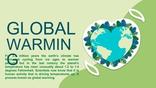 GLOBAL
WARMIN
G
For 2.5 million years the earth’s climate has
fluctuated cycling from ice ages to warmer
periods, but in the last century the planet’s
temperature has risen unusually about 1.2 to 1.4
degrees Fahrenheit. Scientists now know that it is
human activity that is driving temperatures up. A
process known as global warming.
 