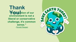 CREDITS: This presentation template was
created by Slidesgo, including icons by Flaticon,
infographics & images by Freepik
“Preservation of our
environment is not a
liberal or conservative
challenge, it's common
sense.”
- Ronald Reagan
Please keep this slide for attribution
Thank
You!
 