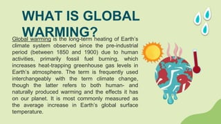 Global warming is the long-term heating of Earth’s
climate system observed since the pre-industrial
period (between 1850 and 1900) due to human
activities, primarily fossil fuel burning, which
increases heat-trapping greenhouse gas levels in
Earth’s atmosphere. The term is frequently used
interchangeably with the term climate change,
though the latter refers to both human- and
naturally produced warming and the effects it has
on our planet. It is most commonly measured as
the average increase in Earth’s global surface
temperature.
WHAT IS GLOBAL
WARMING?
 