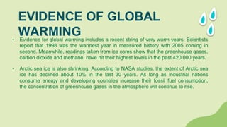 • Evidence for global warming includes a recent string of very warm years. Scientists
report that 1998 was the warmest year in measured history with 2005 coming in
second. Meanwhile, readings taken from ice cores show that the greenhouse gases,
carbon dioxide and methane, have hit their highest levels in the past 420,000 years.
• Arctic sea ice is also shrinking. According to NASA studies, the extent of Arctic sea
ice has declined about 10% in the last 30 years. As long as industrial nations
consume energy and developing countries increase their fossil fuel consumption,
the concentration of greenhouse gases in the atmosphere will continue to rise.
EVIDENCE OF GLOBAL
WARMING
 