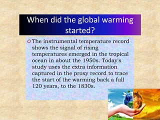 When did the global warming
started?
O The instrumental temperature record
shows the signal of rising
temperatures emerged in the tropical
ocean in about the 1950s. Today's
study uses the extra information
captured in the proxy record to trace
the start of the warming back a full
120 years, to the 1830s.
 