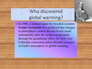 Who discovered
global warming?
O In 1896, a seminal paper by Swedish scientist
Svante Arrhenius first predicted that changes
in atmospheric carbon dioxide levels could
substantially alter the surface temperature
through the greenhouse effect. In 1938, Guy
Callendar connected carbon dioxide increases
in Earth's atmosphere to global warming.
 