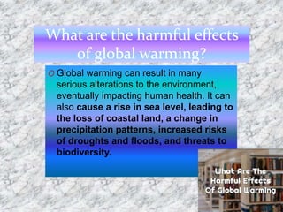 What are the harmful effects
of global warming?
O Global warming can result in many
serious alterations to the environment,
eventually impacting human health. It can
also cause a rise in sea level, leading to
the loss of coastal land, a change in
precipitation patterns, increased risks
of droughts and floods, and threats to
biodiversity.
 