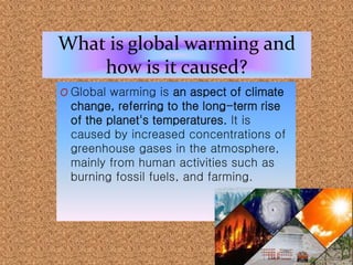 What is global warming and
how is it caused?
O Global warming is an aspect of climate
change, referring to the long-term rise
of the planet's temperatures. It is
caused by increased concentrations of
greenhouse gases in the atmosphere,
mainly from human activities such as
burning fossil fuels, and farming.
 