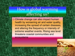 How is global warming
affecting us?
O Climate change can also impact human
health by worsening air and water quality,
increasing the spread of certain diseases,
and altering the frequency or intensity of
extreme weather events. Rising sea level
threatens coastal communities and
ecosystems
 