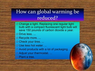 How can global warming be
reduced?
O Change a light. Replacing one regular light
bulb with a compact fluorescent light bulb will
save 150 pounds of carbon dioxide a year.
O Drive less. ...
O Recycle more. ...
O Check your tires. ...
O Use less hot water. ...
O Avoid products with a lot of packaging. ...
O Adjust your thermostat. ...
O Plant a tree.
 