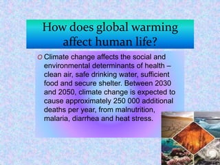 How does global warming
affect human life?
O Climate change affects the social and
environmental determinants of health –
clean air, safe drinking water, sufficient
food and secure shelter. Between 2030
and 2050, climate change is expected to
cause approximately 250 000 additional
deaths per year, from malnutrition,
malaria, diarrhea and heat stress.
 